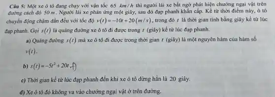 Câu 5: Một xe ô tô đang chạy với vận tốc 65km/h thì người lái xe bất ngờ phát hiện chướng ngại vật trên
đường cách đó 50 m . Người lái xe phản ứng một giây , sau đó đạp phanh khẩn cấp. Kể từ thời điểm này, ô tô
chuyển động chậm dần đều với tốc độ v(t)=-10t+20(m/s) , trong đó t là thời gian tính bằng giây kể từ lúc
đạp phanh. Gọi s(t) là quảng đường xe ô tô đi được trong t (giây) kể từ lúc đạp phanh.
a) Quảng đường s(t) mà xe ô tô đi được trong thời gian t (giây) là một nguyên hàm của hàm số
v(t)
b) s(t)=-5t^2+20t
c) Thời gian kê từ lúc đạp phanh đến khi xe ô tô dừng hǎn là 20 giây.
d) Xe ô tô đó không va vào chướng ngại vật ở trên đường.