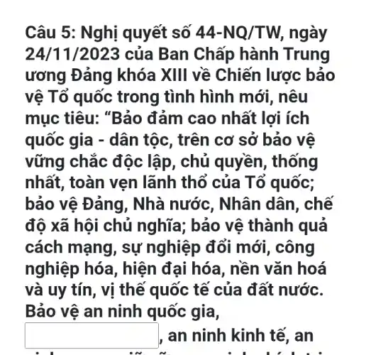 Câu 5: N ghị quyết số 44-NQ/TW ngày
24/11 /2023 của Ban Chấp hành Trung
ương Đảng khóa XIII về Chiến lược bảo
vệ Tổ quốc trong tình hình mới, nêu
mục tiêu: "Bảo đảm cao nhất lợi ích
quốc gia - dân tộc, trên cơ sở bảo vệ
vững chắc độc lập, chủ quyền , thống
nhất, toàn vẹn lãnh thổ của T ô quốc;
bảo vệ Đ áng, Nhà nước , Nhân dân, chế
độ xã hội chủ nghĩa; bảo vệ thành quả
cách mạng, sự nghiệp đổi mới , công
nghiệp hóa , hiện đại hóa , nền vǎn hoá
và uy tín, vị thế quốc tế của đất nước.
Bảo vệ an ninh quốc gia,
square  an ninh kinh tế , an