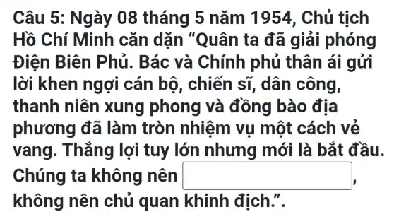 Câu 5: N gày 08 tháng 5 nǎm 1954, Chủ tịch
Hồ Chí Minh cǎn dặn "Quân ta đã giá i phóng
Điên B iên Phủ. B ác và Chính phủ thân ái gửi
lời khen ngợi cán bộ, chiến sĩ , dân công,
thanh niên xung phong và đồng bà o địa
phương đã làm tròn nhiệm vụ một cách vẽ
vang . Thắng lợi tuy lớn nhưng mới là bắt đầ u.
Chúng ta không nên square 
không nên chủ qua địch.".