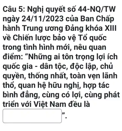 Câu 5 : Nghị q uyết số 44-NQ/TW
In của Ba n Chấp
hành Trung ương Đản g khóa XIII
về Chi ến lược bả 0 vệ T ổ quốc
trong tình hìn h mới, n êu quả n
điểm:"Những ai tôn trọng lợi ích
quốc g la - dân tộc, đô c lập, chủ
quyền, th ống nhấ t, toan ve n lãnh
thổ, qua n hê h ữu ng tác
bình đẳ ng, cùn g có lợi, c ùng phát
triển với Việt Nam đ Cu là
square 
II