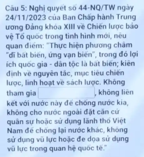 Câu 5: Nghị quyết SO 44-NQ/TW ngày
24/11/2023 của Ban Chấp hành Trung
ương Đảng khóa XIII về Chiến lược bảo
vệ Tổ quốc trong tình hình mới, nêu
quan điểm: "Thực hiện phương châm
"đi bất biển, ứng vạn biến", trong đó lợi
ích quốc gia -dân tộc là bất biến; kiên
định về nguyên tắc mục tiêu chiến
lược, linh hoạt về sách lược. Không
tham gia square  không liên
kết với nước này để chống nước kia,
không cho nước ngoài đặt cǎn cứ
quân sự hoặc sử dụng lãnh thổ Việt
Nam để chống lại nước khác, không
sử dụng vũ lực hoặc đe dọa sử dụng