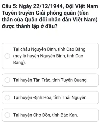 Câu 5: Ngày 22/12/1944 , Đôi Việt Nam
Tuyên truyền Giải i phóng quân (tiền
thân của Q uân đội nhân dân Việt N am)
được thành lập ở đâu?
Tại châu Nguyên Bình , tỉnh Cao Bằng
(nay là huyện Nguyên Bình , tỉnh Cao
Bằng).
Tại huyện Tân Trào, tỉnh Tuyên Quang.
Tại huyện Định Hóa, tỉnh Thái Nguyên.
Tại huyện Chợ Đồn, tỉnh Bắc Kạn.