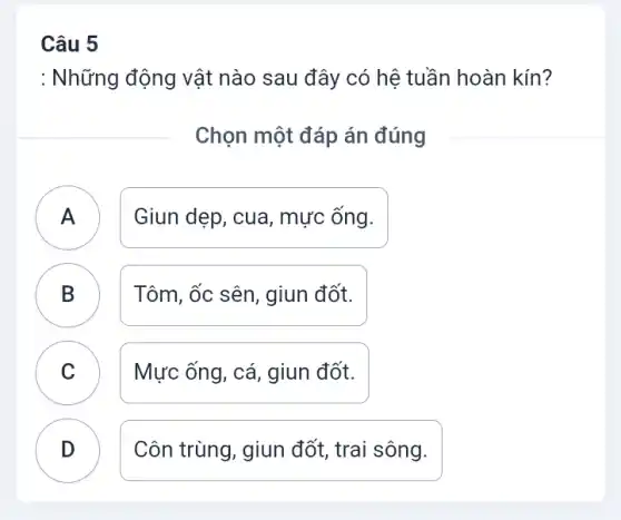 Câu 5
: Những động vật nào sau đây có hệ tuần hoàn kín?
Chọn một đáp án đúng
A Giun dẹp, cua, mực ống.
B Tôm, ốc sên, giun đốt. D
C ) Mực ống, cá, giun đốt.
D Côn trùng, giun đốt , trai sông.