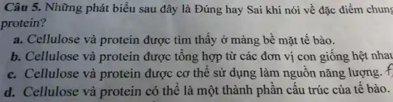 Câu 5. Những phát biểu sau đây là Đúng hay Sai khi nói về đặc điểm chung
protein?
a. Cellulose và protein được tìm thấy ở màng bê mặt tế bào.
b. Cellulose và protein được tông hợp từ các đơn vị con giống hệt nhau
c. Cellulose và protein được cơ thể sử dụng làm nguôn nǎng lượng. f
d. Cellulose và protein có thê là một thành phần câu trúc của tế bào.