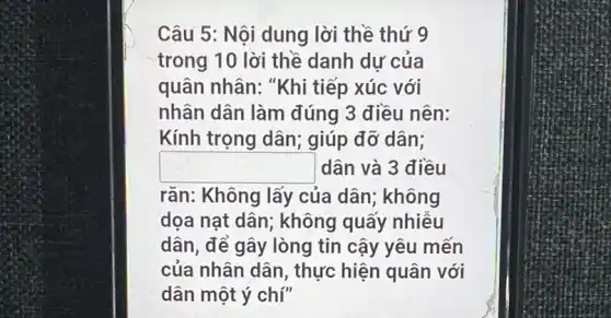 Câu 5: Nội dung lời thề thứ 9
trong 10 lời thề danh dư của
quân nhân: "Khi tiếp xúc với
nhân dân làm đúng 3 điều nên:
Kính trọng dân;; giúp đỡ dân;
square  dân và 3 điều
rǎn: Không lấy của dân; không
dọa nạt dân;không quấy nhiều
dân, để gây lòng tin cậy yêu mến
của nhân dân , thực hiện quân với
dân một ý chí"