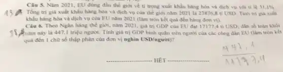 Câu 5. Nǎm 2021 , EU đứng đầu thể giới về ti trọng xuất khẩu hàng hóa và dịch vụ với ti lệ 31,1% 
: Tổng trị giá xuất khẩu hàng hóa và dịch vụ của thế giới nǎm 2021 là 27876 ,8 tỉ USD. Tỉnh trị giá xuất
khẩu hàng hóa và dịch vụ của EU nǎm 2021 (làm tròn kết quả đến hàng đơn vị).
Câu 6. Theo Ngân hàng thế giới, nǎm 2021, giá trị GDP của EU đạt 171774 tỉ USD; dân số toàn khối
nǎm này là 447 ,1 triệu người. Tỉnh giá trị GDP bình quân trên người của các công dân EU (làm tròn kết
quà đến 1 chữ số thập phân của đơn vị nghìn USD/ngurgrave (o)i)