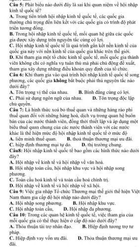 Câu 5: Phát biểu nào dưới đây là sai khi quan niệm về hội nhập
kinh tế quốc tế?
A. Trong tiến trình hội nhập kinh tế quốc tế, các quốc gia
thường chú trọng đến liên kết với các quốc gia có trình độ phát
triên tương đông.
B. Trong hội nhập kinh tế quốc tế , mối quan hệ giữa các quốc
gia được xây dựng trên nguyên tắc cùng có lợi.
C. Hội nhập kinh tế quốc tế là quá trình gắn kết nền kinh tế của
quốc gia này với nền kinh tế của quốc gia khác trên thế giới.
D. Khi tham gia một tổ chức kinh tế quốc tế, mỗi quốc gia thành
viên không chỉ có nghĩa vụ tuân thủ mà phải chủ động đê xuât,
tham gia xây dựng những điều khoản quy định của tổ chứC.
Câu 6: Khi tham gia vào quá trình hội nhập kinh tế quốc tế song
phương, các quốc gia không bắt buộc phải thủ nguyên tắc nào
dưới đây?
A. Tôn trọng vị thế của nhau.
B. Bình đẳng cùng có lợi.
C. Phải sử dụng ngôn ngữ của nhau.
chủ quyên.
D. Tôn trọng độc lập
Câu 7: Là hình thức xoá bỏ thuế quan và những hàng rào phi
thuế quan đối với những hàng hoá, dịch vụ trong quan hệ buôn
bán của các nước thành viên, đồng thời thiết lập và áp dụng một
biểu thuế quan chung của các nước thành viên với các nước
khác là thể hiện mức độ hội nhập kinh tế quốc tế ở mức độ
A. liên minh thuê quan. B. thoả thuận thương mại ưu đãi.
C. hiệp định thương mại tự do.
D. thị trường chung.
Câu8: Hội nhập kinh tế quốc tế bao gồm các hình thức nào dưới
đây?
A. Hội nhập về kinh tế và hội nhập về vǎn hoá.
B. Hội nhập toàn cầu, hội nhập khu vực và hội nhập song
phương.
C. Toàn cầu hoá kinh tế và toàn cầu hoá chính trị
D. Hội nhập về kinh tế và hội nhập về xã hội.
Câu 9: Việc gia nhập Tổ chức Thương mại thế giới thể hiện Việt
Nam tham gia câp độ hội nhập nào dưới đây?
A. Hội nhập song phương.
B. Hội nhập khu vực
C. Hội nhập toàn câu.
D. Hội nhập đa phương.
Câu 10: Trong các quan hệ kinh tế quốc tê, việc tham gia của
mỗi quốc gia có thể thực hiện ở cấp độ nào dưới đây?
A. Thỏa thuận tài trợ nhân đạo.
pháp.
B. Hiệp định tương trợ tư
C. Hiệp định vay vốn ưu đãi.
đãi.
D. Thỏa thuận thương mại ưu