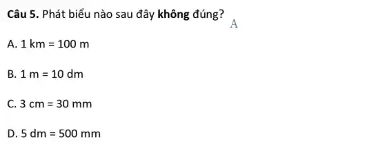 Câu 5. Phát biểu nào sau đây không đúng? .
A 1km=100m
B 1m=10dm
C. 3cm=30mm
D 5dm=500mm