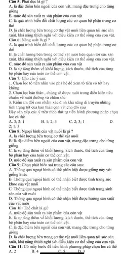 Câu 5: Phát dục là gì ?
A. là đặc điểm bên ngoài của con vật, mang đặc trưng cho từng
giống
B. mức độ sản xuất ra sản phẩm của con vật
C. là quá trình biến đổi chất lượng các cơ quan bộ phận trong cơ
thể
D. là chất lượng bên trong cơ thể vật nuôi liên quan tới sức sản
xuất, khả nǎng thích nghi với điều kiện cơ thể sống của con vật.
Câu 6: Nǎng suất là gì ?
A. là quá trình biến đổi chất lượng các cơ quan bộ phận trong cơ
thể
B. là chất lượng bên trong cơ thể vật nuôi liên quan tới sức sản
xuất, khả nǎng thích nghi với điều kiện cơ thể sông của con vật.
C. mức độ sản xuất ra sản phẩm của con vật
D. là sự tǎng thêm về khối lượng.kích thước, thể tích của từng
bộ phận hay của toàn cơ thể con vật.
Câu 7: Cho các ý sau:
1. Chọn lọc tổ tiên nhìn vào phả hệ để xem tổ tiên có tốt hay
không
2. Chọn lọc bản thân , chủng sẽ được nuôi trong điều kiên tiêu
chuẩn về nuôi dưỡng và chǎm sóc
3. Kiểm tra đời con nhằm xác định khả nǎng di truyền những
tính trạng tốt của bản thân con vật cho đời sau
Hãy sắp xếp các ý trên theo thứ tự tiến hành phương pháp chọn
lọc cá thể
A. 3; 2; 1
B. 1;2; 3
C. 2; 3; 1
D.
2; 1; 3
Câu 8: Ngoại hình của vật nuôi là gì ?
A. là chất lượng bên trong cơ thể vật nuôi
B. là đặc điểm bên ngoài của con vật, mang đặc trưng cho từng
giống
C. là sự tǎng thêm về khối lượng , kích thước, thể tích của từng
bộ phận hay của toàn cơ thể con vật.
D. mức độ sản xuất ra sản phẩm của con vật
Câu 9: Chọn phát biểu sai trong các câu sau:
A. Thông qua ngoại hình có thể phân biệt được giống này với
giống khác
B. Thông qua ngoại hình có thể nhận biết được tình trạng sức
khỏe của vật nuôi
C. Thông qua ngoại hình có thể nhận biết được tình trạng sinh
sản của vật nuôi
D. Thông qua ngoại hình có thể nhận biết được hướng sản xuất
của vật nuôi
Câu 10: Thể chất là gì?
A. mức độ sản xuất ra sản phẩm của con vật
B. là sự tǎng thêm về khối lượng , kích thước, thể tích của từng
bộ phận hay của toàn cơ thể con vật.
C. là đặc điểm bên ngoài của con vật, mang đặc trưng cho từng
giống
D. là chất lượng bên trong cơ thể vật nuôi liên quan tới sức sản
xuất, khả nǎng thích nghị với điều kiện cơ thể sống của con vật.
Câu 11: Có mấy bước để tiến hành phương pháp chọn lọc cá thể
B. 4	cs	D. 3
A. 2