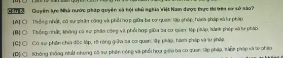 Câu 5. Quyền lực Nhà nước pháp quyền xã hội chủ nghĩa Việt Nam được thực thi trên cơ sở nào?
(A) O Thống nhất, có sự phân công và phối hợp giữa ba cơ quan: lập pháp, hành pháp và tư pháp
(B) O Thống nhất, không có sự phân công và phối hợp giữa ba cơ quan: lập pháp hành pháp và tư pháp
(C) O Có sự phân chia độc lập, rõ ràng giữa ba cơ quan:lập pháp, hành pháp và tư pháp.
(D) O
Không thống nhất nhưng có sự phân công và phối hợp giữa ba cơ quan: lập pháp, hành pháp và tư pháp