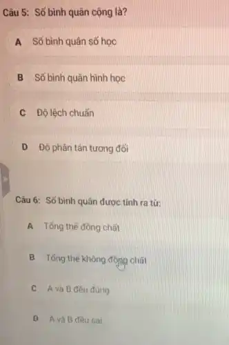 Câu 5: Số bình quân cộng là?
A Số bình quân số học
B Số bình quân hình hoc
C Độ lệch chuẩn
D Độ phân tán tương đối
Câu 6: Số bình quân được tính ra từ:
A Tổng thế đông chất
B Tổng thế không động chất
C A và B đều đúng
D A và B đều sai