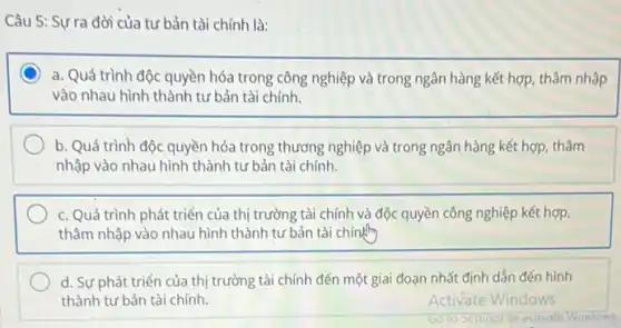 Câu 5: Sựrra đời của tư bản tài chính là:
a. Quá trình độc quyền hóa trong công nghiệp và trong ngân hàng kết hợp, thâm nhập
vào nhau hình thành tư bản tài chính.
b. Quá trình độc quyền hóa trong thương nghiệp và trong ngân hàng kết hợp, thâm
nhập vào nhau hình thành tư bản tài chính.
c. Quá trình phát triển của thị trường tài chính và độc quyền công nghiệp kết hợp.
thâm nhập vào nhau hình thành tư bản tài chính
d. Sự phát triển của thị trường tài chính đến một giai đoạn nhất định dẫn đến hình
thành tư bản tài chính.	Activate Windows