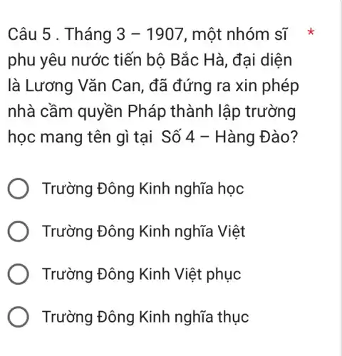 Câu 5 . T hang 3-1907 , một nhóm sĩ
phu yêu nước tiến bộ B ắc Hà, đai diệ n
là Lương Vǎn Can, đã đứng ra xin phép
nhà cầm quyền Pháp thành lập trư ơng
học mang tên gì tại Số 4 -Hàng Đà 0 ?
Trường Đông Kinh nghĩa học
) Trường Đông Kinh nghĩa Việt
) Trường Đông Kinh Việt phục
Trường Đông Kinh nghĩa thục