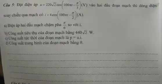 Câu 5: Đặt điện áp u=220sqrt (2)cos(100pi t-(pi )/(3))(V) vào hai đầu đoạn mạch thì dòng điện
xoay chiều qua mạch có i=4cos(100pi t-(pi )/(2))(A)
a) Điện áp hai đầu mạch chậm pha (pi )/(6) so với i.
b) Công suất tiêu thụ của đoạn mạch bằng 440sqrt (2)W
c) Công suất tức thời của đoạn mạch là p=u.i
d) Công suất trung bình của đoạn mạch bằng 0.
__
âu 6
.............11111