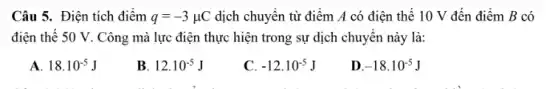 Câu 5. Điện tích điểm q=-3mu C dịch chuyển từ điểm A có điện thế 10 V đến điểm B có
điện thế 50 V . Công mà lực điện thực hiện trong sự dịch chuyển này là:
A. 18.10^-5J
B 12.10^-5J
C. -12.10^-5J
D -18.10^-5J