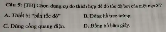 Câu 5: [TH]Chọn dụng cụ đo thích hợp để đo tốc độ bơi của một người?
A. Thiết bị "bắn tốc độ"
B. Đông hồ treo tường.
C. Dùng cổng quang điện.
D. Đồng hồ bấm giây.