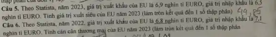 Câu 5. Theo Statista , nǎm 2023, giá trị xuất khẩu của EU là 6,9 nghìn tỉ EURO, giá trị nhập khẩu là 6,5
nghìn ti EURO. Tính giá trị xuất siêu của EU nǎm 2023 (làm tròn kết quả đến 1 số thập phân)
Câu 6. Theo Statista.nǎm 2022. giá trị xuất khẩu của EU là 6.8 nghìn tỉ EURO, giá trị nhập khẩu là 7.1
nghìn ti EURO. Tính cán cân thương mại của EU nǎm 2023 (làm tròn kết quả đến 1 số thập phân