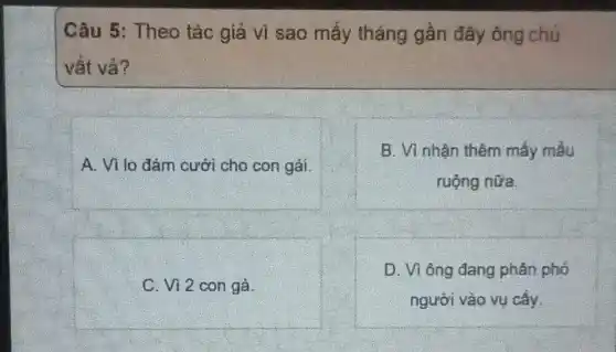 Câu 5: Theo tác giả vì sao mấy tháng gần đây ông chủ
vật và?
A. Vì lo đám cưới cho con gái.
B. Vì nhận thêm máy mẫu
ruộng nữa
C. Vì 2 con gà.
D. Vì ông đang phân phỏ
người vào vụ cấy.