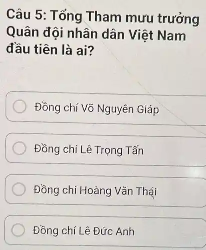 Câu 5 : Tổng Tham mưu trưởng
Quân đôi nh án dâ n Viê t Nam
đầu ti ên là a i?
Đồng chí Võ Nguyên Giáp
Đồng chí Lê Trọng Tấn
Đồng chí Hoàng Vǎn Thái
Đồng chí Lê Đức Anh