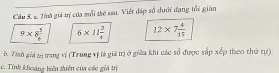 Câu 5. a. Tính giá trị của mỗi thẻ sau. Viết đáp số dưới dạng tối giản
9times 8(5)/(6)
6times 11(3)/(4)
12times 7(4)/(15)
b. Tính giá trị trung vị (Trung vị là giá trị ở giữa khi các số được sắp xếp theo thứ tự).
c. Tính khoảng biên thiên của các giá trị