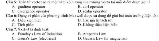 Câu 5: Toán tử vectơ tạo ra một hàm vô hướng của trường vectơ tại mỗi điểm được gọi là
A. gradient operator
B. curl operator
C. divergence operator
D. scalar operator
Câu 6: Dạng vi phân của phương trình Maxwell được sử dụng đê giải bài toán trường điện từ :
A. Điều kiện biên
B. Các giá trị tách rời
C. Tích phân
D. Không điều kiện biên
Câu 7: nabla times H=J là định luật:
A. Faraday's Law of Induction
B. Ampere's Law
C. Gauss's Law (electrical)
D. Gauss's Law for magnetism