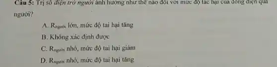 Câu 5: Trị sô điện trở người ảnh hưởng như thế nào đôi với mức độ tác hại của đông điện qua
người?
A. Rngười lớn, mức độ tai hại tǎng
B. Không xác định được
C. R_(nguiii) nhỏ, mức độ tai hại giảm
D. R_(ngudi) nhỏ, mức độ tai hại tǎng