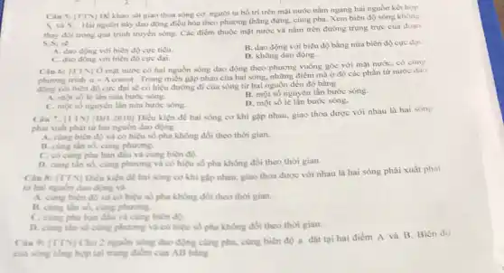 Câu 5: [TTN] Dé khảo sát giao thoa sóng cơ, người ta bố trí trên mặt nước nằm ngang hai nguồn kết hợp
S_(1) và S_(2)
Hai nguồn này dao động điều hòa theo phương thẳng đứng, cùng pha. Xem biên độ sóng không
thay đồi trong quá trình truyền sóng. Các điểm thuộc mặt nước và nằm trên đường trung trực của đoạn
S_(1)S_(2)sacute (e)
A. dao động với biên độ cực tiểu.
C. dao động với biên độ cực đại.
B. dao động với biên độ bằng nửa biên độ cực đại.
D. không dao động.
Câu 6: [TTN] 0 mạt nước có hai nguồn sóng dao động theo phương vuông góc với mặt nước, có cùng
phuong trinh u=Acosomega t
Trong miền gặp nhau của hai sóng, những điểm mà ở đó các phần tử nước dao
với biên độ cực đại sẽ có hiệu đường đi của sóng từ hai nguồn đến đó bằng
A. mot số le lần nửa bước sóng.
B. một số nguyên lần bước sóng.
C. một số nguyên lần nửa bước sóng.
D. một số lẻ lẫn bước sóng.
Câu 7: [TTV] (DH 2010] Điều kiện để hai sóng cơ khi gặp nhau, giao thoa được với nhau là hai sóng
phải xuất phát từ hai nguồn dao động
A. cung biên độ và có hiệu số pha không đổi theo thời gian.
B. cùng tần số cùng phuong.
C. có cùng pha ban đầu và cùng biên độ.
D. cùng tân số cùng phương và có hiệu số pha không đồi theo thời gian.
Cân 8: ITTN Diều kiện đề hai sông cơ khi gặp nhau, giao thoa được với nhau là hai sóng phải xuất phát
từ hai nguồn đao động và
A. cùng biên do và có hiệu số pha không đổi theo thời gian.
B. cung tân số.cùng phuong.
C. cung pha ban đầu và cùng biên độ.
D. cung thin so cùng phương và có hiệu số pha không đồi theo thời gian.
Cân 9: [TTV] Cho 2 nguồn sóng dao động cùng pha, cùng biên độ a đặt tại hai điểm A và B. Biên độ
của song tong hop tại trung điểm của AB bling