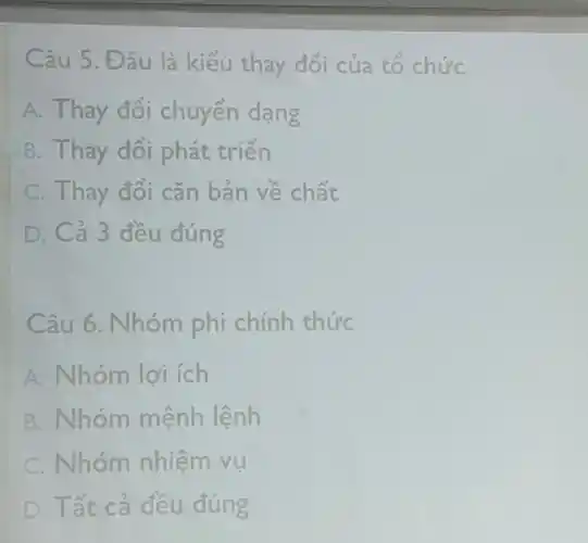 Câu 5.Đ âu là kiểu thay đối của tổ chức
A. Thay đối chuyển dạng
B. Thay đổi phát triển
C. Thay đổi cǎn bản về chất
D. Cả 3 đều đúng
Câu 6. Nhóm phi chính thức
A. Nhóm lợi ích
B. Nhóm mệnh lệnh
C. Nhóm nhiệm vu
D . Tất cá đều đúng