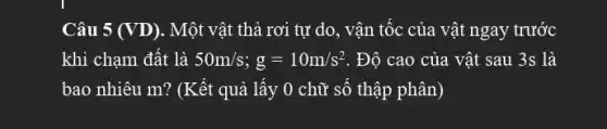 Câu 5 (VD). Một vật thả rơi tự do, vận tốc của vật ngay trước
khi chạm đất là 50m/s;g=10m/s^2 . Độ cao của vật sau 3s là
bao nhiêu m? (Kết quả lấy 0 chữ số thập phân)