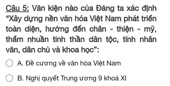 Câu 5: Vǎn kiện nào của Đảng ta xác định
"Xây dựng nền vǎn hóa Việt Nam phát triển
toàn diện , hướng đến chân - thiện - mỹ,
thấm nhuần tinh thần dân tộc, tính nhân
vǎn, dân chủ và khoa học":
A. Đề cương về vǎn hóa Việt Nam
B. Nghị quyết Trung ương 9 khoá XI