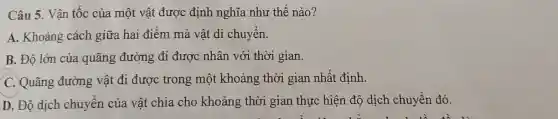 Câu 5. Vận tốc của một vật được định nghĩa như thế nào?
A. Khoảng cách giữa hai điểm mà vật di chuyển.
B. Độ lớn của quãng đường đi được nhân với thời gian.
C. Quãng đường vật đi được trong một khoảng thời gian nhất định.
D. Độ dịch chuyên của vật chia cho khoảng thời gian thực hiện độ dịch chuyển đó.