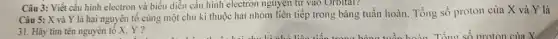 Câu 5: X và Y là hai nguyên tố cùng một chu kì thuộc hai nhóm liên tiếp trong bảng tuần hoàn. Tổng số proton của X và Y là
31. Hãy tìm tên nguyên tố X,Y?
Câu 3: Viết cấu hình electron và biểu diễn cấu hình electron nguyên tử vào Orbital?