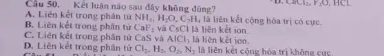 Câu 50. Kết luận nào sau đây không đúng?
A. Liên kết trong phân tử NH_(3),H_(2)O,C_(2)H_(4) là liên kết cộng hóa trị có cựC.
B. Liên kết trong phân tử CaF_(2) và CsCl là liên kết ion.
C. Liên kết trong phân tử CaS và AlCl_(3) là liên kết ion.
D. Liên kết trong phân tử Cl_(2),H_(2),O_(2),N_(2) là liên kết cộng hóa trị không cựC.