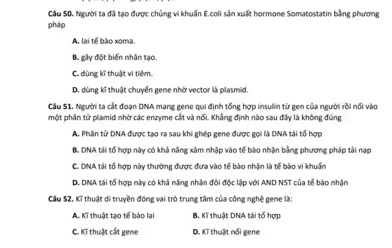 Câu 50. Người ta đã tạo được chủng vi khuẩn E.coli sản xuất hormone Somatostatin bằng phương
pháp
A. lai tế bào xoma.
B. gây đột biến nhân tạo.
C. dùng kĩ thuật vi tiêm.
D. dùng kĩ thuật chuyển gene nhờ vector là plasmid.
Câu 51. Người ta cắt đoạn DNA mang gene qui định tổng hợp insulin từ gen của người rồi nối vào
một phân tử plamid nhờ các enzyme cắt và nối. Khẳng định nào sau đây là không đúng
A. Phân tử DNA được tạo ra sau khi ghép gene được gọi là DNA tái tổ hợp
B. DNA tái tổ hợp này có khả nǎng xâm nhập vào tế bào nhận bằng phương pháp tải nạp
C. DNA tái tổ hợp này thường được đưa vào tế bào nhận là tế bào vi khuẩn
D. DNA tái tổ hợp này có khả nǎng nhân đôi độc lập với AND NST của tể bào nhận
Câu 52. Kĩ thuật di truyền đóng vai trò trung tâm của công nghệ gene là:
A. Kĩ thuật tạo tế bào lai
B. Kĩ thuật DNA tái tổ hợp
C. Kĩ thuật cắt gene
D. Kĩ thuật nối gene