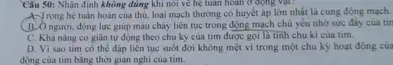 Cấu 50 : Nhân định không đúng khi nói về hệ tuân hoàn ở động vật?
A. Trong hệ tuân hoàn của thú, loại mạch thường có huyết áp lớn nhât là cung động mạch.
B. Ô người , động lực giúp máu chảy liên tục trong động mạch chủ yêu nhờ sức đây của tin
C. Khả nǎng co giãn tự động theo chu kỳ của tim được gọi là tính chu kì của tim.
D. Vì sao tim có thể đập liên tục suốt đời không mệt vì trong một chu kỳ hoạt động của
động của tim bǎng thời gian nghỉ của tim.