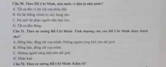 Câu 50. Theo Hồ Chí Minh, nhà nước vi dân là nhà nước?
A. Tất cả đều vì lợi ích của nhân dân.
B. Do hệ thống chính trị xây dựng nên.
C. Do một bộ phận người dân làm chủ.
D. Tất cả đều đúng.
Câu 51. Theo tư tưởng Hồ Chí Minh:Tình thương yêu của Hồ Chí Minh dược dành
cho?
A. Đồng bào, đồng chi của mình, Những người cùng khổ trên thế giới.
B. Đồng bào, đồng chí của mình.
C. Những người cùng khổ trên thế giới.
D. Nhân loại.
Câu 52. Theo tư tưởng Hồ Chí Minh:Kiệm là?