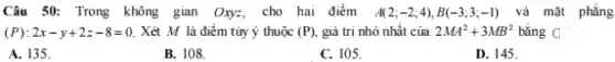 Câu 50: Trong không gian Oxy=, cho hai điểm A(2;-2;4),B(-3;3;-1) và mặt phẳng
(P):2x-y+2z-8=0. Xét M là điểm tủy ý thuộc (P) giả trị nhỏ nhất của 2MA^2+3MB^2 bằng C
A. 135.
B. 108.
C. 105.
D. 145.