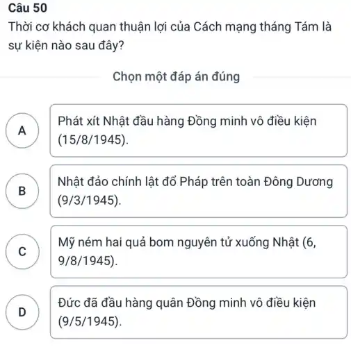 Câu 50
Thời cơ khách quan thuận lợi của Cách mạng tháng Tám là
sự kiện nào sau đây?
Chọn một đáp án đúng
A
Phát xít Nhật đầu hàng Đồng minh vô điều kiện
A
(15/8/1945)
B
Nhật đảo chính lật đổ Pháp trên toàn Đông Dương
B
(9/3/1945)
C
Mỹ ném hai quả bom nguyên tử xuống Nhật (6,
v	9/8 /1945).
D )
Đức đã đầu hàng quân Đồng minh vô điều kiện
(9/5/1945)