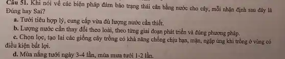 Câu 51. Khi nói về các biện pháp đảm bảo trạng thái cân bằng nước cho cây, mỗi nhận định sau đây là
Đúng hay Sai?
a. Tưới tiêu hợp lý, cung cấp vừa đủ lượng nước cần thiết.
b. Lượng nước cần thay đổi theo loài , theo từng giai đoạn phát triển và đúng phương pháp.
c. Chọn lọc, tạo lai các giống cây trồng có khả nǎng chống chịu hạn, mặn , ngập úng khi trồng ở vùng có
điều kiện bất lợi.
d. Mùa nǎng tưới ngày 3-4 lần, mùa mưa tưới 1-2 lần.