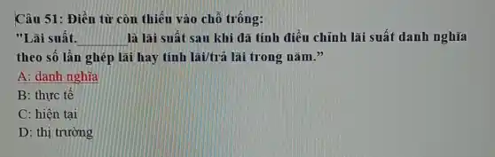 Câu 51: Điền từ còn thiêu vào chỗ trống:
"Lãi suất. __ là lãi suất sau khi đã tính điều chỉnh lãi suất danh nghĩa
theo số lân ghép lãi hay tính lãi/trả lãi trong nǎm."
A: danh nghĩa
B: thực tê
C: hiện tại
D: thị trường