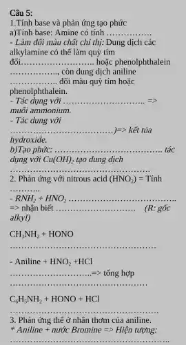 Câu 5:
1.Tính base và phản ứng tạo phức
a)Tính base : Amine có tính __
- Làm đổi màu chất chỉ thi.Dung dịch các
alkylamine có thể làm quỳ tím
đổi __ hoặc phenolphthalein
__ còn dung dịch aniline
__ đổi màu quỳ tím hoặc
phenolphthalein.
- Tác dụng với .... __
muôi ammonium.
- Tác dụng với
ldots ldots ldots ldots ldots k=hat (k)hat (i)ttia
hydroxide.
b)Tạo phức: .... __ tác
dụng với Cu(OH)_(2) tạo dung dịch
__
2. Phản ứng với nitrous acid (HNO_(2))=Tinh
__
-RNH_(2)+HNO_(2) __ .................
=gt  nhận biết ... __ . (R: gốc
alkyl)
CH_(3)NH_(2)+HONO
__ ...................
-Aniline+HNO_(2)+HCl
=tonghop
C_(6)H_(5)NH_(2)+HONO+HCl
__
3 . Phản ứng thế ở nhân thơm của aniline.