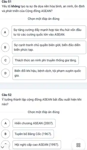 Câu 51
Yếu tố không tạo ra sự đe dọa nền hòa bình, an ninh, ổn định
và phát triển của Cộng đồng ASEAN?
Chọn một đáp án đúng
A
Sự tǎng cường đẩy mạnh hợp tác thu hút vốn đầu
tư từ các cường quốc lớn vào ASEAN.
B
biến phức tạp.
Sự cạnh tranh chủ quyền biên giới, biển đảo diễn
D
C Thách thức an ninh phi truyền thống gia tǎng. v
D
gia.
Biến đổi khí hậu , bệnh dịch, tội phạm xuyên quốc
Câu 52
Ý tưởng thành lập cộng đồng ASEAN bắt đầu xuất hiện khi
nào?
Chọn một đáp án đúng
A Hiến chương ASEAN (2007). A
B Tuyên bố Bǎng Cốc (1967). B
Hội nghị cấp cao ASEAN (1997).