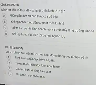 Câu 52 (0.0909đ)
Cách dữ liệu số thúc đấy sự phát triển kinh tế là gì?
A Giúp giảm bớt sự cần thiết của dữ liệu
B Không ảnh hưởng đến sự phát triển kinh tế
C
Mở ra các cơ hội kinh doanh mới và thúc đấy tǎng trưởng kinh tế
D Chi tập trung vào việc tối ưu hóa nguồn lực
(0.09090)
Lợi ích chính của việc tối ưu hóa hoạt động thông qua dữ liệu số là:
A
Tǎng cường quảng cáo và tiếp thị.
B
Tạo ra một chiến lược kinh doanh mới.
C
Giảm chi phi và tǎng hiệu suất.
D
Phát triến sản phấm mới.