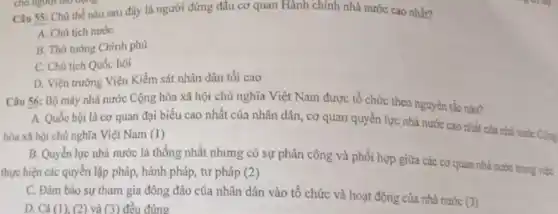 Câu 55: Chủ thể nào sau đây là người đứng đầu cơ quan Hành chính nhà nước cao nhất?
A. Chủ tịch nước
B. Thủ tướng Chính phủ
C. Chủ tịch Quốc hội
D. Viện trưởng Viện Kiểm sát nhân dân tôi cao
Câu 56: Bộ máy nhà nước Cộng hòa xã hội chủ nghĩa Việt Nam được tổ chức theo nguyên tắc nào?
A. Quốc hội là cơ quan đại biểu cao nhất của nhân dân, cơ quan quyền lực nhà nước cao nhất của
hòa xã hội chủ nghĩa Việt Nam (1)
B. Quyền lực nhà nước là thống nhất nhưng có sự phân công và phối hợp giữa các cơ quan nhà
thực hiện các quyền lập pháp, hành pháp , tư pháp (2)
C. Đảm bảo sự tham gia đông đảo của nhân dân vào tổ chức và hoạt động của nhà nước
(3)
D. Cả (1), (2) và (3) đều đúng