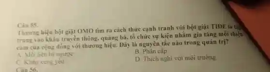 Câu 55.
Thương hiệu bột giặt OMO tìm ra cách thức cạnh tranh với bột giặt TIDE là tập
trung vào khâu truyền thông , quảng bá, tô chức sự kiện nhằm gia tǎng môi thiện
cảm của cộng đồng với thương hiệu . Đây là nguyên tắc nào trong quản trị?
A. Mối liên hệ ngược
B. Phân câp
C. Khâu xung yêu
D. Thích nghi với môi trường
Câu 56.