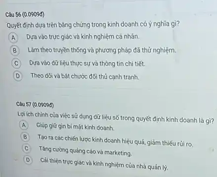 Câu 56 (0.0909đ)
Quyết định dựa trên bảng chứng trong kinh doanh có ý nghĩa gì?
A Dựa vào trực giác và kinh nghiệm cá nhân. A
B B Làm theo truyền thống và phương pháp đã thứ nghiệm.
C Dựa vào dữ liệu thực sự và thông tin chi tiết.
D Theo dõ và bât chước đối thủ cạnh tranh.
Lợi ích chính của việc sử dụng dữ liệu số trong quyết định kinh doanh là gì?
A Giúp giữ gin bí mật kinh doanh.
B
Tạo ra các chiến lược kinh doanh hiệu quả, giảm thiếu rủi ro.
C Tǎng cường quảng cáo và marketing.
D
Cái thiện trực giác và kinh nghiệm của nhà quản lý.