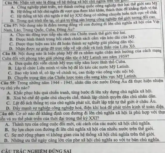 Câu 56: Nhận xét nào là đúng về hệ thống xã hội chủ nghĩa trên thể gron
A. Công nghiệp phát triển , trở thành cường quốc công nghiệp thứ hai thể giới sau Mỹ.
B. Hệ thông xã hội chủ nghĩa đã vượt qua được khó khǎn, thách thức để khẳng định vị thế
C. Hệ thống xã hội chủ nghĩa ở thế kỷ XXI đang có những chuyển biến tích cực về chất.
D. Trong quá trình tồn tại, có giá trị tổng sản lượng công nghiệp thế giới tương đối cao.
Câu 57: Nội dung nào là điểm tương đồng về con đường đi lên chủ nghĩa xã hội của Việt
Nam, Lào, Trung Quốc,Cuba, Đông Âu?
A. Chịu tác động trực tiếp sâu sắc của Chiến tranh thế giới thứ hai.
B. Được hình thành trong bối cảnh chính sách cấm vận kéo dài của Mỹ.
C. Được thực hiện sau khi đã hoàn thành sự nghiệp giải phóng dân tộC.
D. Nhận được sự giúp đỡ trực tiếp về vật chất và tinh thần của Liên Xô.
Câu 58: Nội dung nào là biện pháp Mỹ để ra nhǎm ngǎn chặn ảnh hưởng của cách mạng
Cuba đôi với phong trào giải phóng dân tộc ở Mỹ L Latinh sau nǎm 1959?
A. Đưa quân đội viễn chinh Mỹ trực tiếp xâm lược lãnh thổ Cuba.
B. Lập tô chức Liên minh vì tiên bộ để lôi kéo các nước Mỹ Latinh.
C. Bao vây kinh tê, cô lập vê chính trị, can thiệp vào công việc nội bộ.
D. Chuyên trọng tâm của Chiến lược toàn cầu sang khu vực Mỹ Latinh.
Câu 59: Trong những nǎm 1944-1945 nhân dân các nước Đông Âu đã thực hiện nhiệm
vụ chủ yêu nào?
A. Khǎc phục hậu quả chiến tranh, từng bước đi lên xây dựng chủ nghĩa xã hội.
B. Xoá bỏ chê độ quân chủ chuyên chế, thành lập chính quyền dân chủ nhân dân.
C. Lât đô ách thông trị của chủ nghĩa phát xít, thiết lập trật tự thể giới ở châu Âu.
D. Đây mạnh sự nghiệp công nghiệp hoá điện khí hoá đê phát triển kinh tê toàn diện.
Câu 60: Cơ sở nào đê khǎng định con đường đi lên chủ nghĩa xã hội là phù hợp với thự
iễn và xu thê phát triển của thời đại trong thế kỷ XXI?
A. Thành tựu của công cuộc đối mới , cải cách của các nước xã hội chủ nghĩa.
B. Sự lựa chọn con đường đi lên chủ nghĩa xã hội của nhiều nước trên thê giới.
C. Sự mở rộng phạm vi không gian của hệ thông xã hội chủ nghĩa trên thê giới.
D. Những ưu thê ngày càng lớn cùa phe xã hội chủ nghĩa so với tư bản chủ nghĩa.
CÂU TRẮC NGHIỆM ĐÚNG SAI