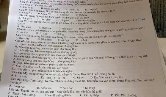 Cǎu 56: Tác phẩm vǎn học nào sau đây của Trung Quốc là một bộ tổng hợp thơ ca dân gian,đồng thời là một trong
. Tác ...Thủy hữ, Hông lâu mộng, Tam quốc diễn nghĩa.
nǎm bộ kinh điển của Nho giáo?
A. Tây du kí
B. Hồng lâu mông C. Kinh Thi
Câu 57: Vǎn học Trung Hoa có ảnh hưởng sâu sắc đến vǎn học của châu lục nào sau đây?
D. Thủy hử
D. Châu Á
A. Châu Âu
C. Châu Mĩ
Câu 58: Trung Quốc là nơi khởi nguồn của tôn giáo nào sau đây?
B. Châu Phi
A. Phật giáo
Câu 59: Học thuyết nào sau đây đã trở thành hệ tư tưởng chính thống của chế độ quân chủ chuyên chế ở Trung
B. Đạo giáo
C. Hồi giáo
D. Thiên chúa giáo
Quốc?
A. Đạo giáo
B. Phật giáo
C. Nho giáo
D. Hồi giáo
Câu 60: Trong quá trình tồn tại và phát triển, vǎn minh Trung Quốc đã tiếp thu Phật giáo từ quốc gia nào sau đây?
A. Ân Độ
Câu 61: Hệ tư tưởng Nho giáo của Trung Hoa có ảnh hưởng sâu sắc đến quốc gia nào sau đây?
B. Ai Cập
C. Hi Lạp
D. La Mã
A. Rô-ma
B. Nhật Bản
C. Ai Cập
Câu 62: Nội dung nào sau đây phản ánh đúng ý nghĩa của hệ tư tưởng Nho giáo của nền vǎn minh Trung Hoa?
D. La Mã
A. Tạo cơ sở phát triển cho nền vǎn minh phương Tây.
B. Nền tảng tư tưởng của chế độ quân chủ Trung Hoa.
C. Thúc đầy sự phát triển mạnh mẽ của thương nghiệp.
D. Tạo cơ sở cho sự phát triển của khoa học kĩ thuật.
Câu 63: Nhận định nào sau đây phản ánh không đúng về giá trị của Nho giáo ở Trung Hoa thời kì cổ - trung đại?
A. Hệ tư tưởng của giai cấp thống trị thời phong kiến.
B. Góp phần đào tạo nhân tài phục vụ cho đất nướC.
C. Giáo dục nhân cách đạo đức cho con người.
D. Thúc đầy sự phát triển kinh tế tư bản chủ nghĩa.
Câu 64: Một trong những bộ Sử học nổi tiếng của Trung Hoa thời kì cổ - trung đại là
A. I-li-át
Câu 65: Thập Tam Lǎng, Tử Cấm Thành là những thành tựu tiêu biểu của vǎn minh Trung Hoa trên lĩnh vực nào
C. Sử ký
D. Đại Việt sử ký toàn thư
B. Ra-ma -y-a -na
sau đây?
A. Toán học
B. Kiến trúc
C. Vǎn học
D. Kĩ thuật
Câu 66: Thành tựu nào sau đây của Trung Quốc là di sản vǎn hóa thế giới?
A. Tháp Thạt Luồng.
Câu 11
B. Vạn lí trường thành.
C. Kim tự tháp.
D. Đền Pác tê nông