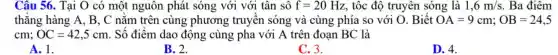 Câu 56. Tại O có một nguôn phát sóng với với tân sô f=20Hz , tốc độ truyên sóng là 1,6m/s . Ba điểm
thǎng hàng A, B , C nằm trên cùng phương truyên sóng và cùng phía so với O . Biết OA=9cm;OB=24,5
cm;OC=42,5cm . Số điểm dao động cùng pha với A trên đoạn BC là
A. 1.
B. 2.
C. 3.
D. 4.