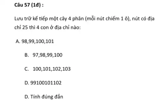 Câu 57 (1đ) :
Lưu trữ kế tiếp một cây 4 phân (mỗi nút chiếm 1 ô), nút có địa
chỉ 25 thì 4 con ở địa chỉ nào:
A. 98,99,100,101
B. 97,98 ,99,100
C. 100,1 .01,102,103
D. 99100101102
D. Tính đúng đắn